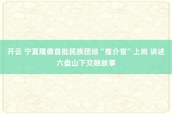 開云 寧夏隆德首批民族團結“推介官”上崗 講述六盤山下交融故事