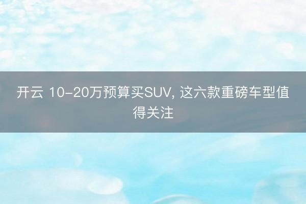 開云 10-20萬預算買SUV， 這六款重磅車型值得關注