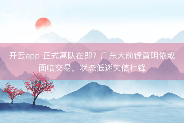開云app 正式離隊在即？廣東大前鋒黃明依或面臨交易，狀態低迷失信杜鋒