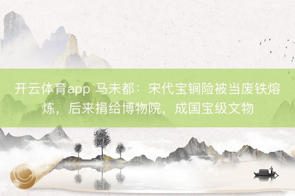 開云體育app 馬未都:宋代寶锏險(xiǎn)被當(dāng)廢鐵熔煉,后來捐給博物院,成國(guó)寶級(jí)文物