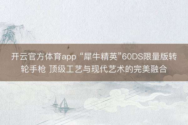 開云官方體育app “犀牛精英”60DS限量版轉輪手槍 頂級工藝與現代藝術的完美融合