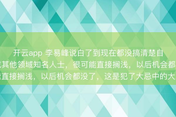 開云app 李易峰說白了到現(xiàn)在都沒搞清楚自己言論的嚴重性，換成其他領(lǐng)域知名人士，很可能直接擱淺，以后機會都沒了，這是犯了大忌中的大忌