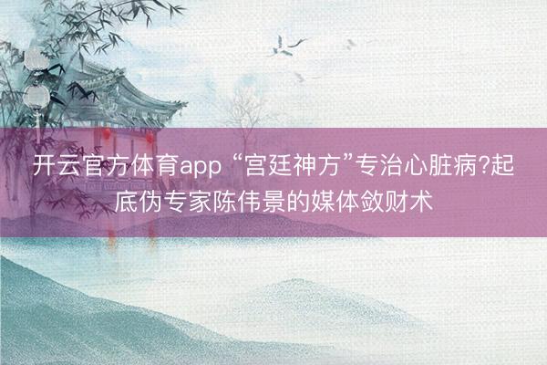 開云官方體育app “宮廷神方”專治心臟病?起底偽專家陳偉景的媒體斂財(cái)術(shù)