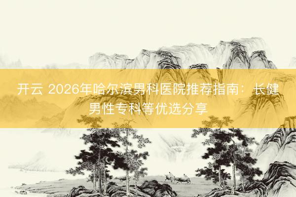 開云 2026年哈爾濱男科醫院推薦指南：長健男性?？频葍炦x分享