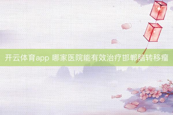 開云體育app 哪家醫(yī)院能有效治療邯鄲腦轉(zhuǎn)移瘤