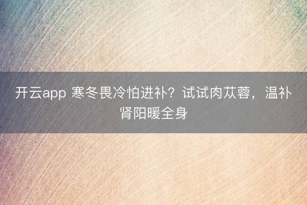 開云app 寒冬畏冷怕進(jìn)補(bǔ)？試試肉蓯蓉，溫補(bǔ)腎陽(yáng)暖全身