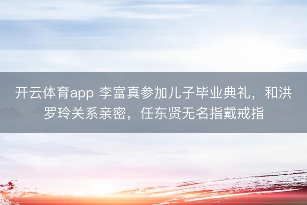開云體育app 李富真參加兒子畢業(yè)典禮,和洪羅玲關(guān)系親密,任東賢無名指戴戒指