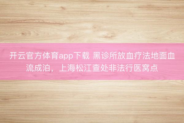開(kāi)云官方體育app下載 黑診所放血療法地面血流成泊，上海松江查處非法行醫(yī)窩點(diǎn)