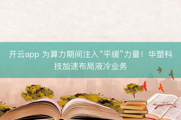 開云app 為算力期間注入“平緩”力量！華塑科技加速布局液冷業(yè)務(wù)