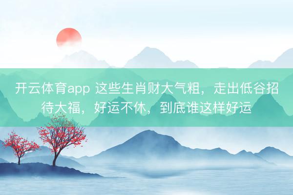 開云體育app 這些生肖財大氣粗，走出低谷招待大福，好運不休，到底誰這樣好運